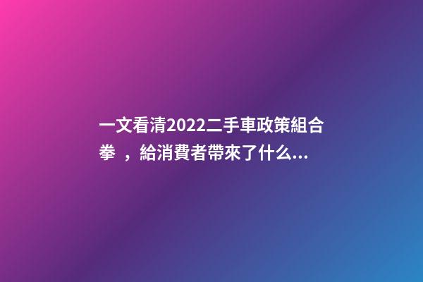 一文看清2022二手車政策組合拳，給消費者帶來了什么？